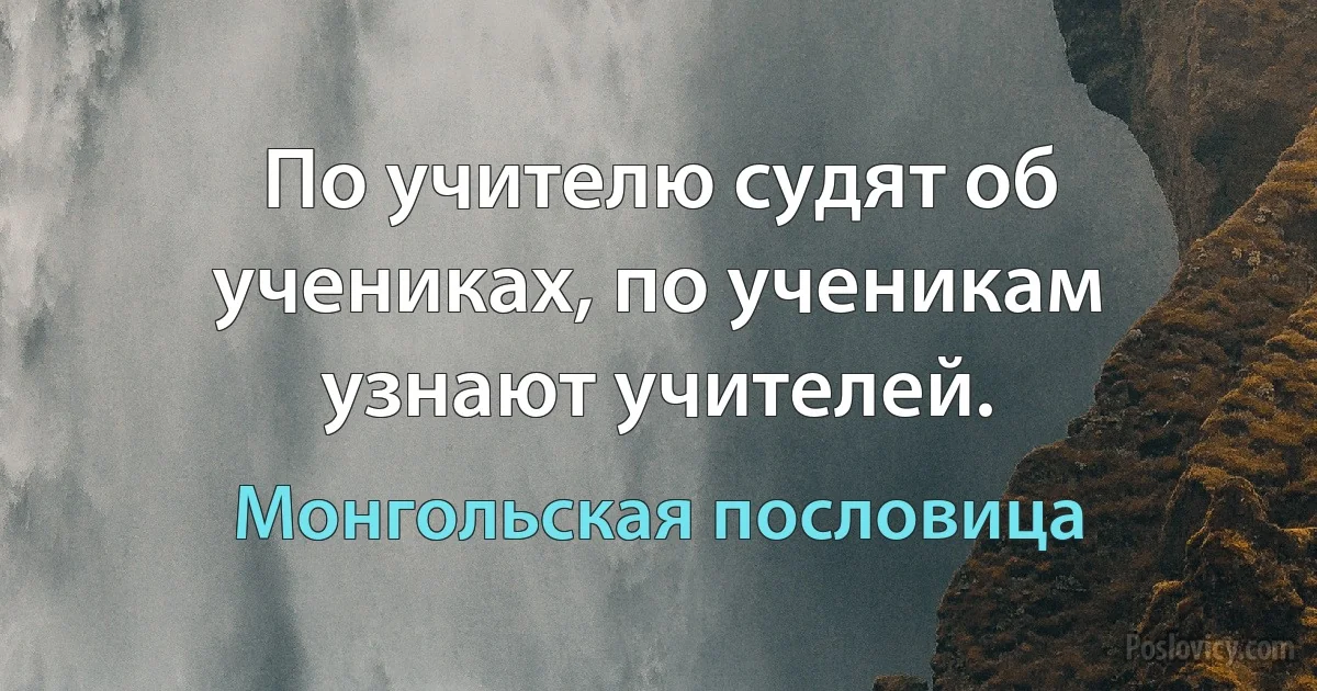 По учителю судят об учениках, по ученикам узнают учителей. (Монгольская пословица)