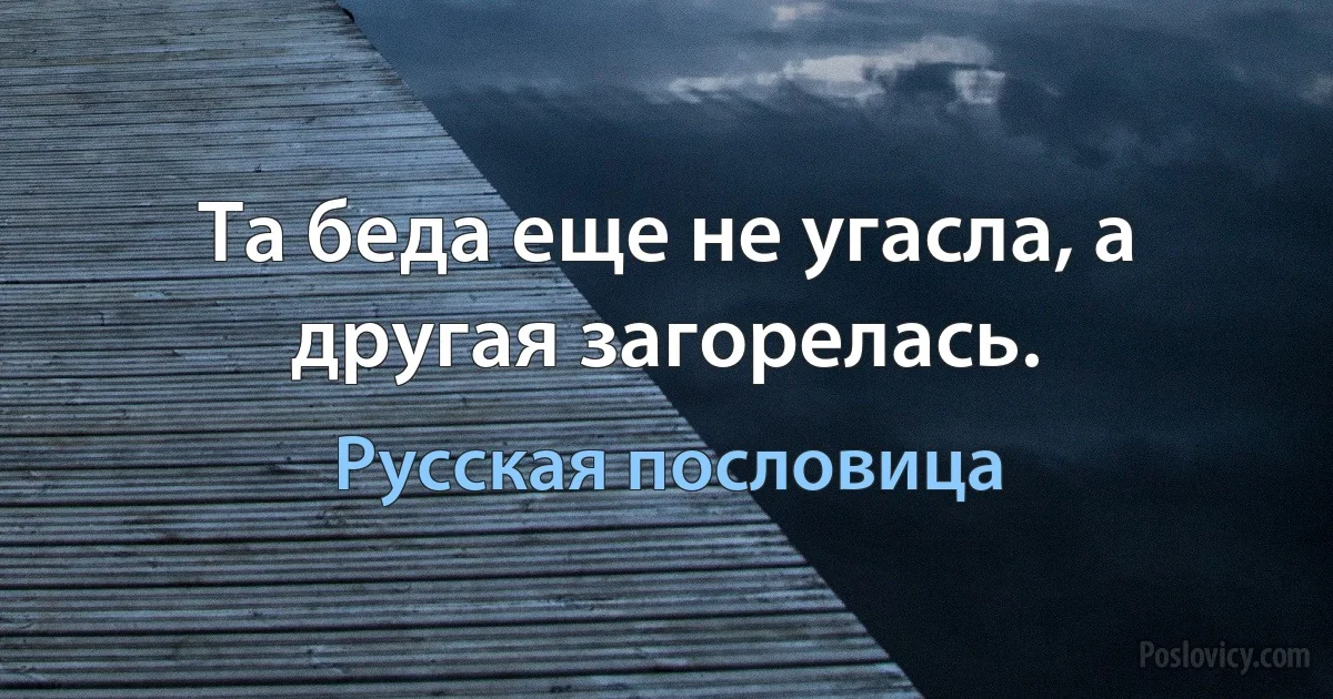 Та беда еще не угасла, а другая загорелась. (Русская пословица)