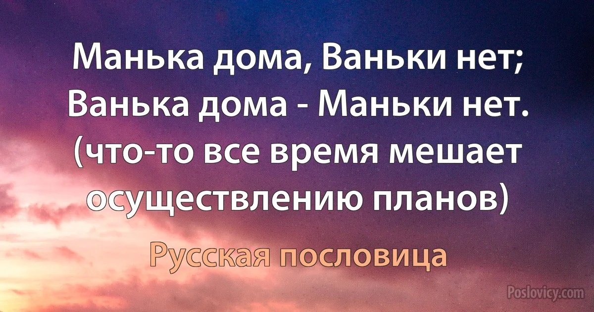 Манька дома, Ваньки нет; Ванька дома - Маньки нет. (что-то все время мешает осуществлению планов) (Русская пословица)