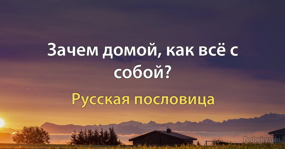 Зачем домой, как всё с собой? (Русская пословица)