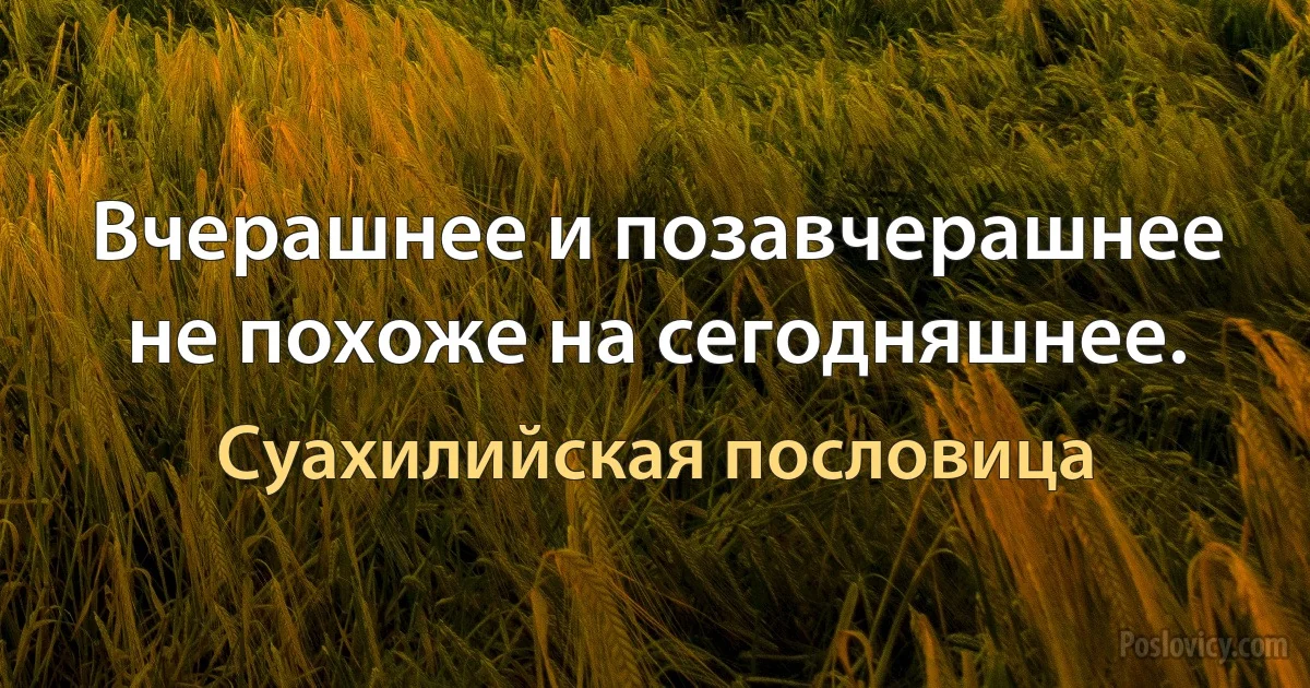 Вчерашнее и позавчерашнее не похоже на сегодняшнее. (Суахилийская пословица)