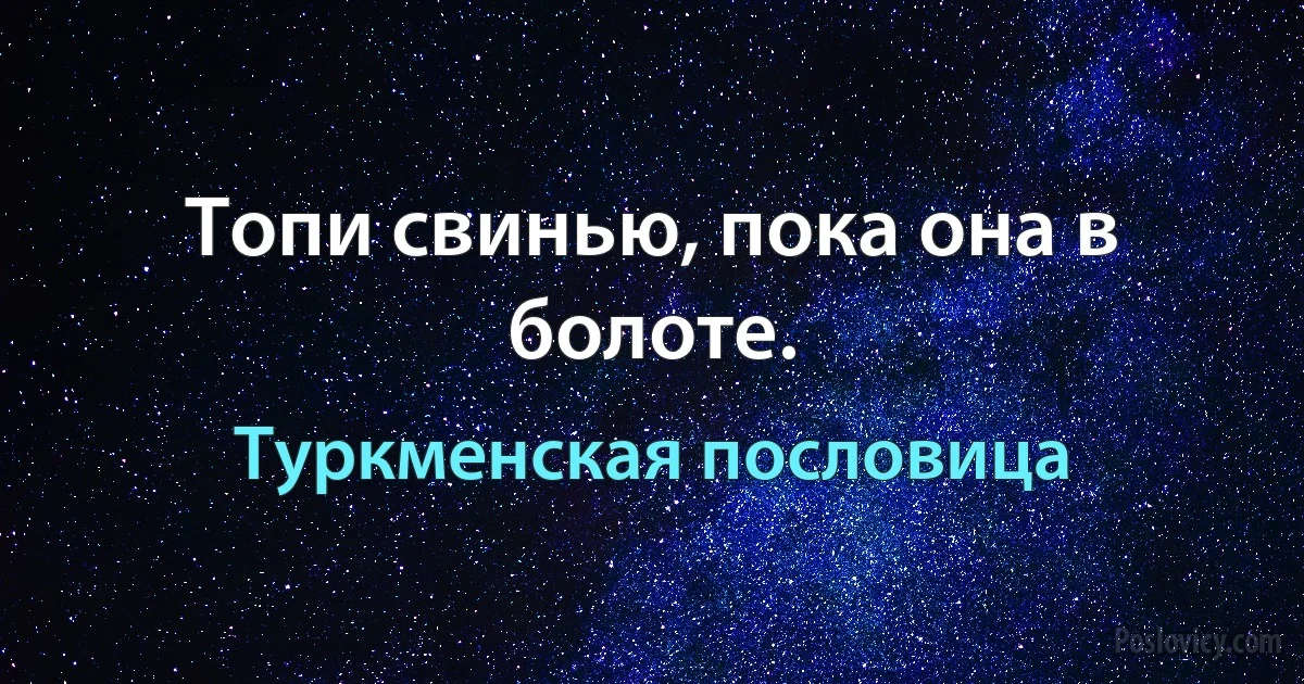 Топи свинью, пока она в болоте. (Туркменская пословица)