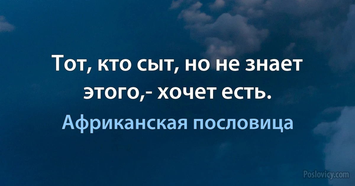 Тот, кто сыт, но не знает этого,- хочет есть. (Африканская пословица)