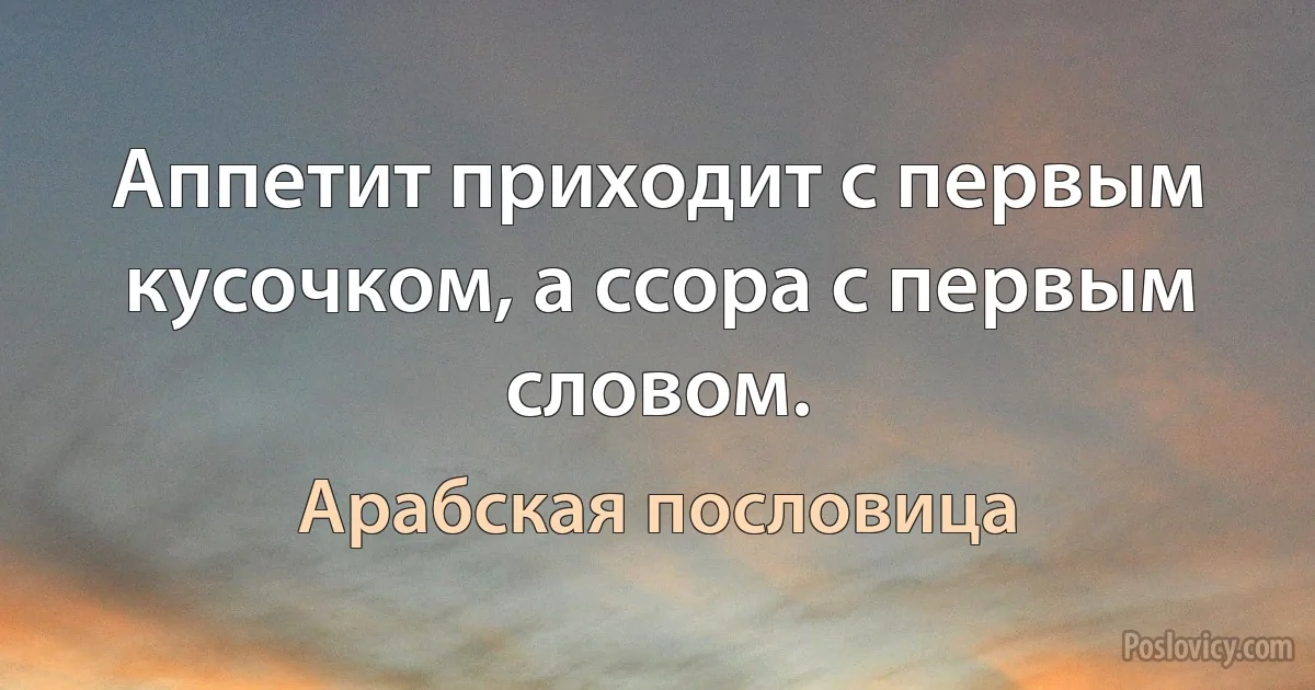 Аппетит приходит с первым кусочком, а ссора с первым словом. (Арабская пословица)