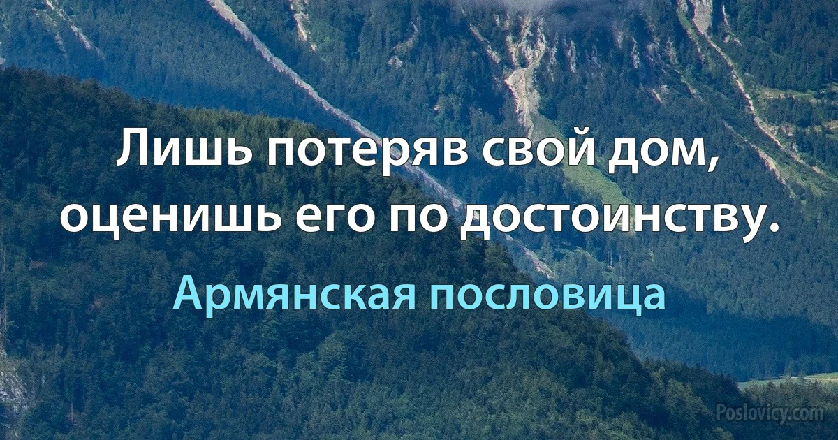 Лишь потеряв свой дом, оценишь его по достоинству. (Армянская пословица)