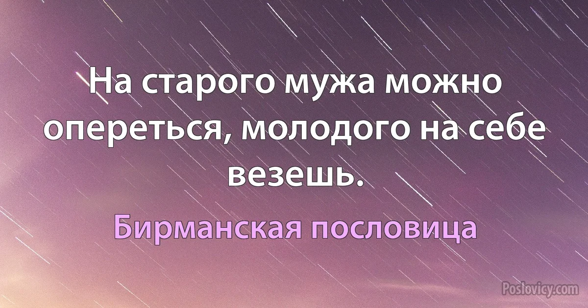 На старого мужа можно опереться, молодого на себе везешь. (Бирманская пословица)