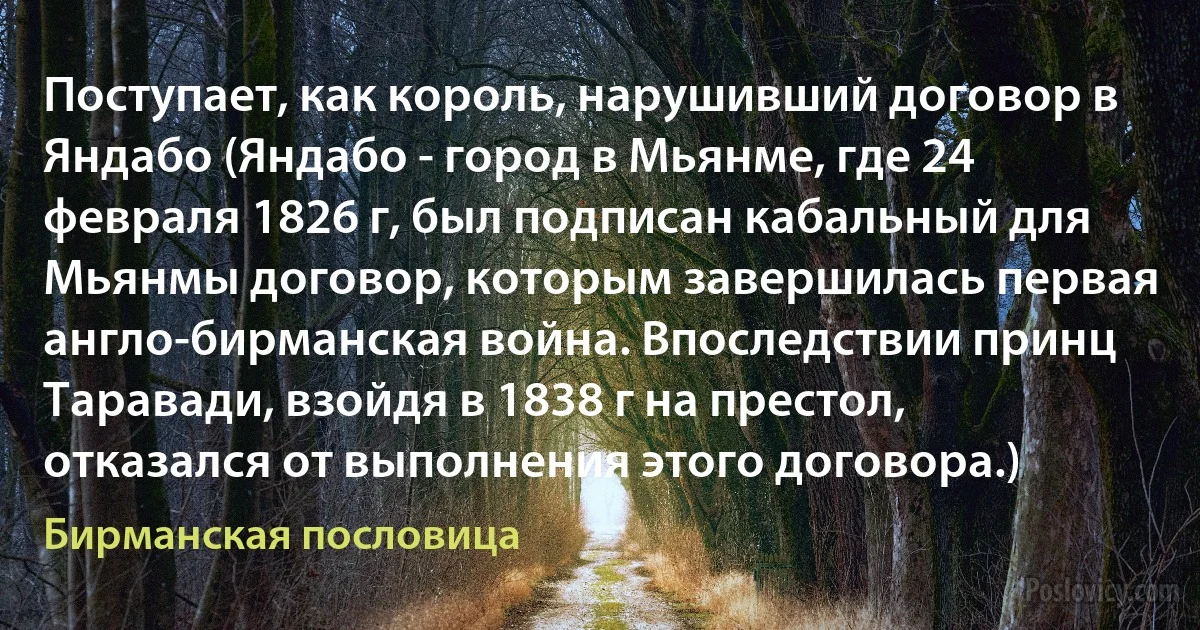 Поступает, как король, нарушивший договор в Яндабо (Яндабо - город в Мьянме, где 24 февраля 1826 г, был подписан кабальный для Мьянмы договор, которым завершилась первая англо-бирманская война. Впоследствии принц Таравади, взойдя в 1838 г на престол, отказался от выполнения этого договора.) (Бирманская пословица)