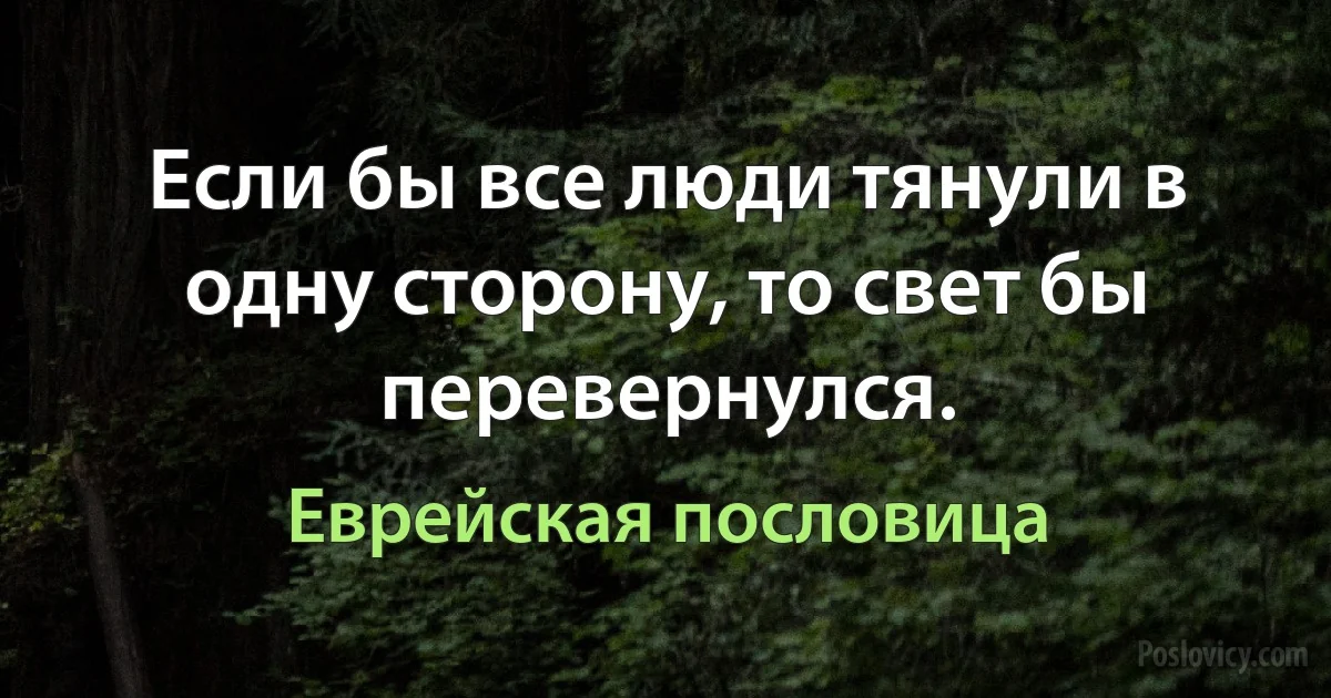 Если бы все люди тянули в одну сторону, то свет бы перевернулся. (Еврейская пословица)