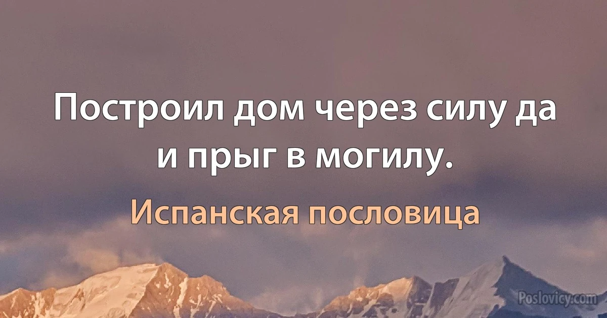 Построил дом через силу да и прыг в могилу. (Испанская пословица)