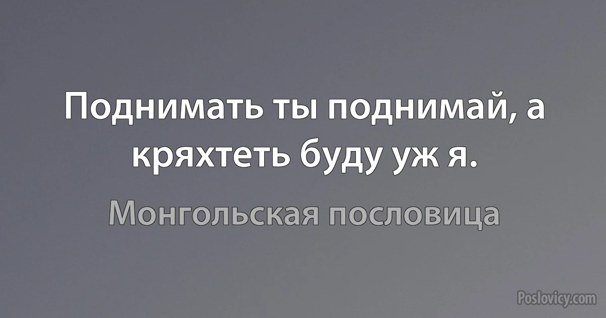 Поднимать ты поднимай, а кряхтеть буду уж я. (Монгольская пословица)