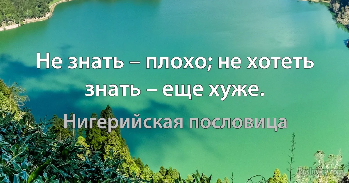 Не знать – плохо; не хотеть знать – еще хуже. (Нигерийская пословица)