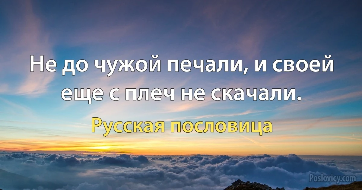 Не до чужой печали, и своей еще с плеч не скачали. (Русская пословица)