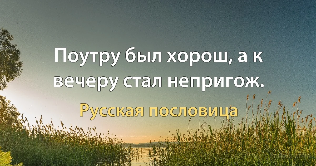 Поутру был хорош, а к вечеру стал непригож. (Русская пословица)