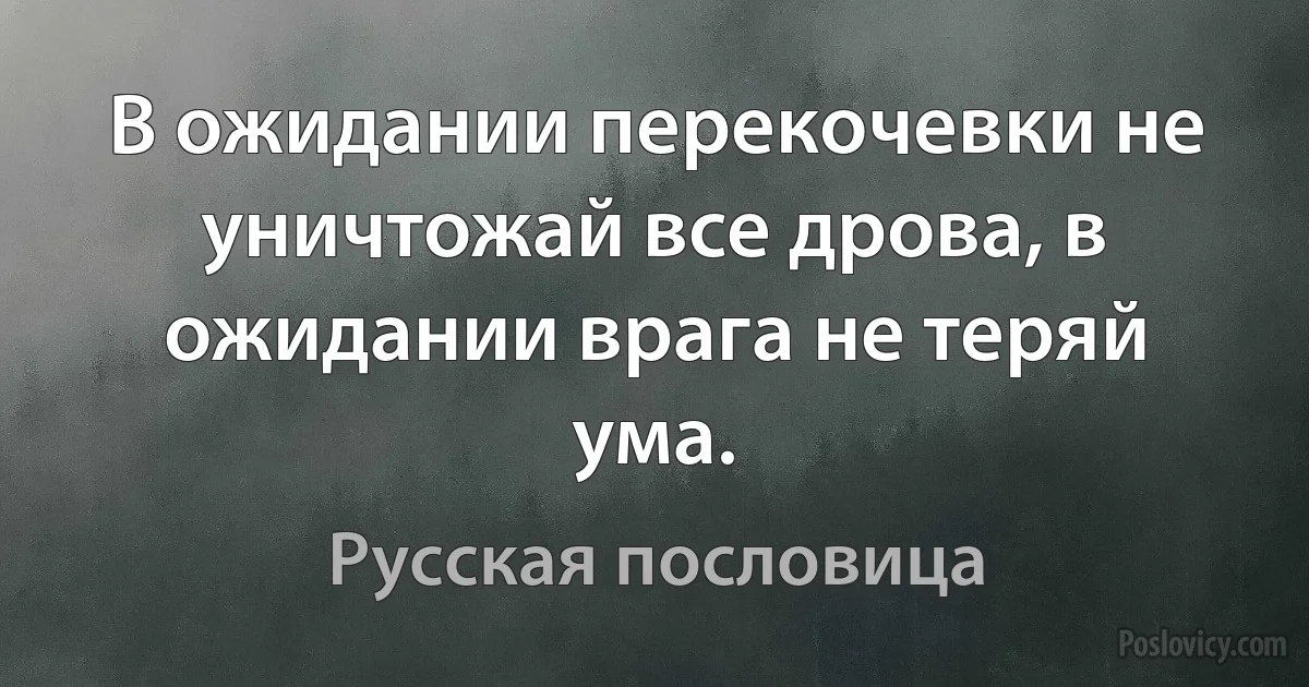 В ожидании перекочевки не уничтожай все дрова, в ожидании врага не теряй ума. (Русская пословица)