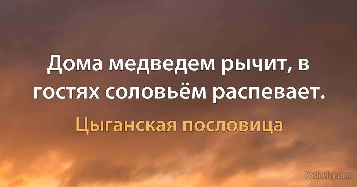 Дома медведем рычит, в гостях соловьём распевает. (Цыганская пословица)