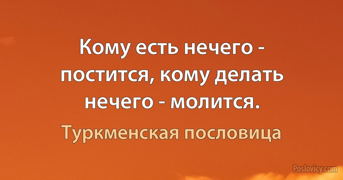 Кому есть нечего - постится, кому делать нечего - молится. (Туркменская пословица)