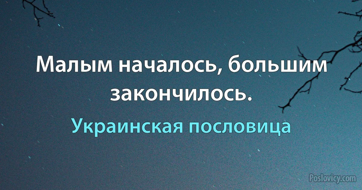 Малым началось, большим закончилось. (Украинская пословица)