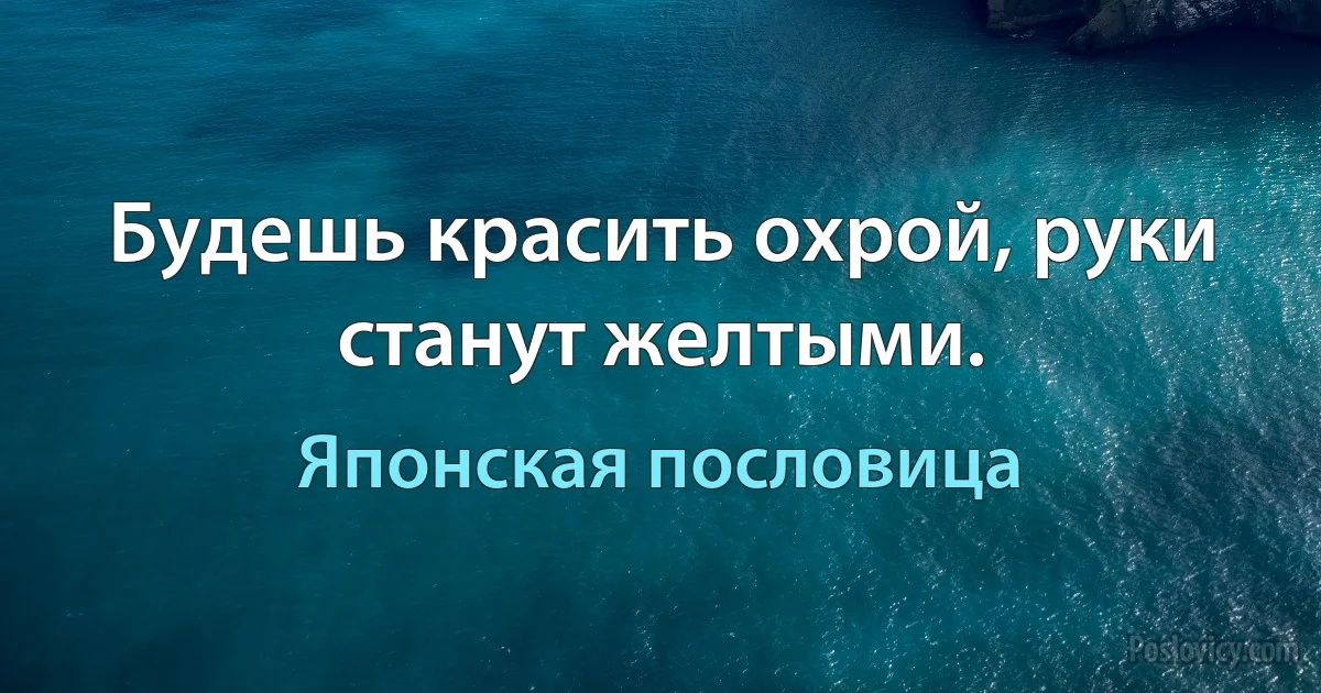 Будешь красить охрой, руки станут желтыми. (Японская пословица)