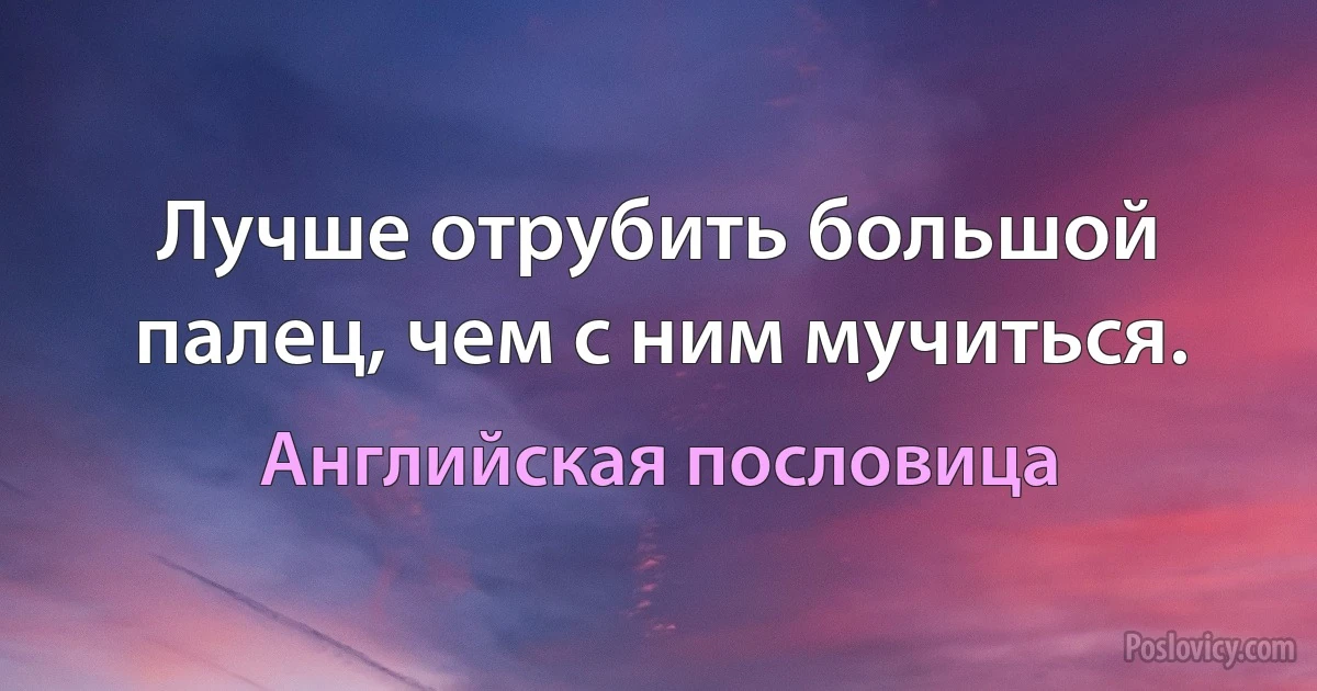 Лучше отрубить большой палец, чем с ним мучиться. (Английская пословица)