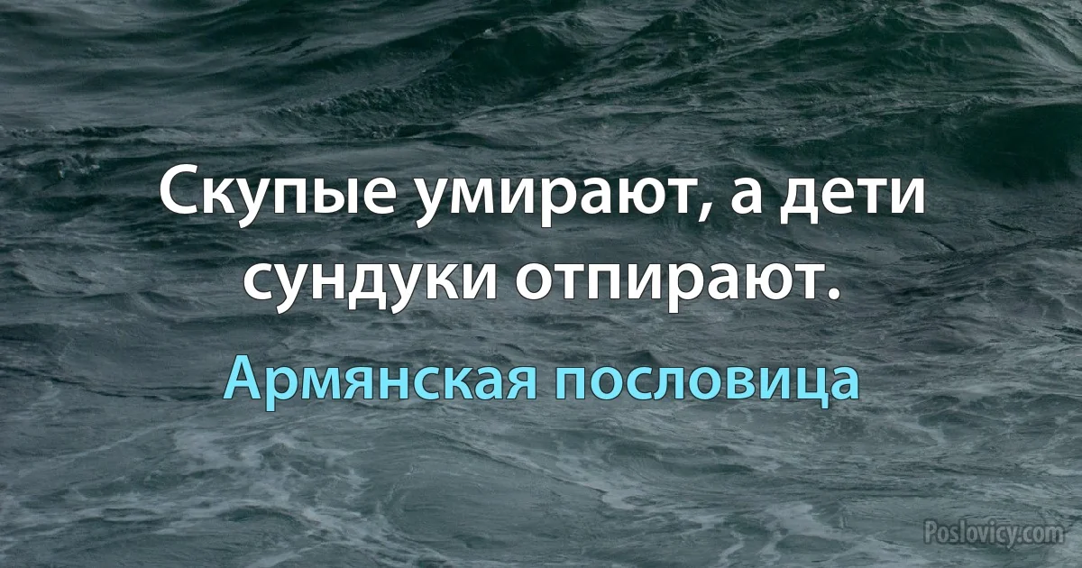 Скупые умирают, а дети сундуки отпирают. (Армянская пословица)