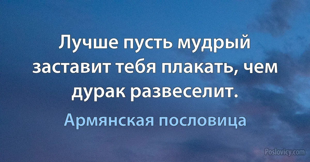 Лучше пусть мудрый заставит тебя плакать, чем дурак развеселит. (Армянская пословица)