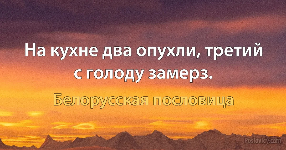 На кухне два опухли, третий с голоду замерз. (Белорусская пословица)