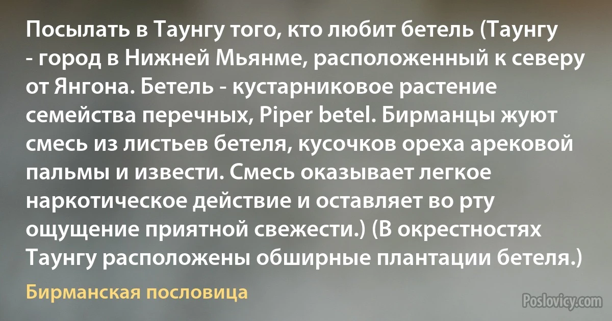 Посылать в Таунгу того, кто любит бетель (Таунгу - город в Нижней Мьянме, расположенный к северу от Янгона. Бетель - кустарниковое растение семейства перечных, Piper betel. Бирманцы жуют смесь из листьев бетеля, кусочков ореха арековой пальмы и извести. Смесь оказывает легкое наркотическое действие и оставляет во рту ощущение приятной свежести.) (В окрестностях Таунгу расположены обширные плантации бетеля.) (Бирманская пословица)