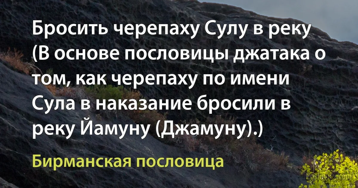 Бросить черепаху Сулу в реку (В основе пословицы джатака о том, как черепаху по имени Сула в наказание бросили в реку Йамуну (Джамуну).) (Бирманская пословица)