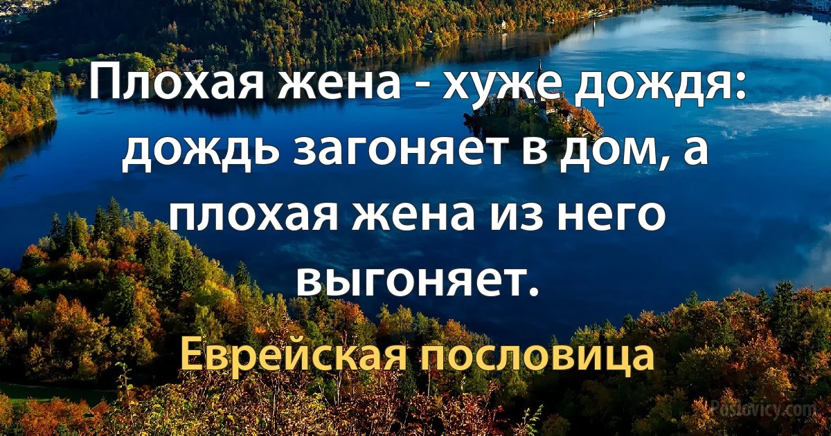 Плохая жена - хуже дождя: дождь загоняет в дом, а плохая жена из него выгоняет. (Еврейская пословица)