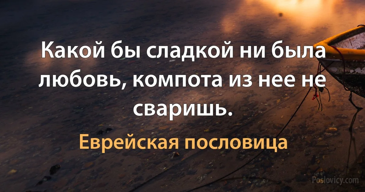 Какой бы сладкой ни была любовь, компота из нее не сваришь. (Еврейская пословица)