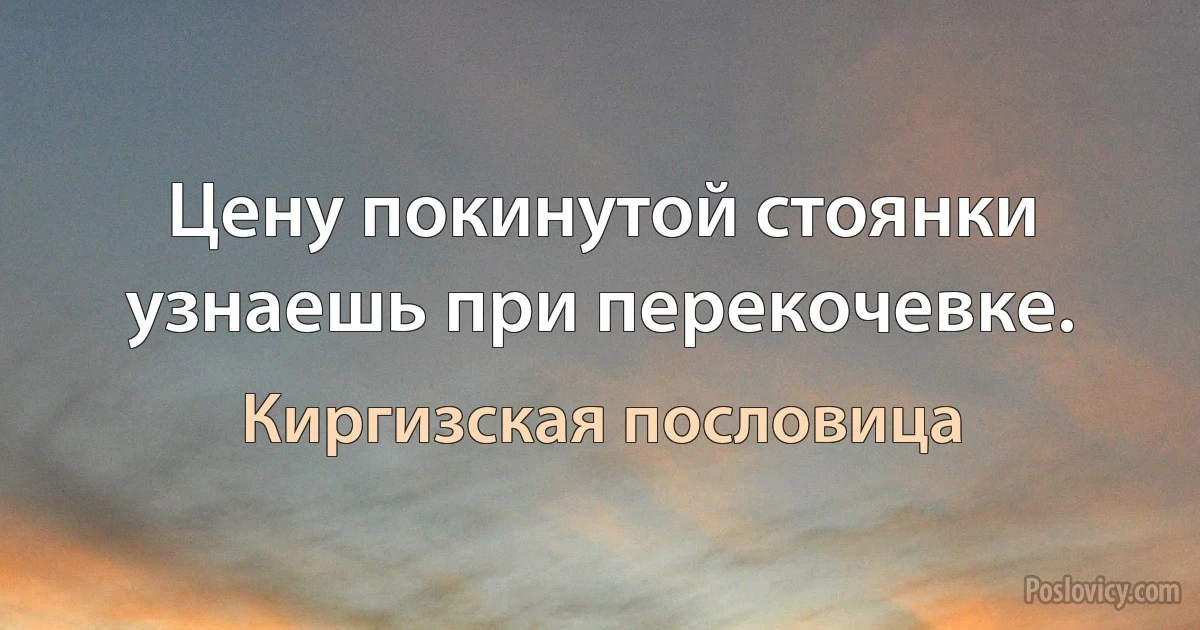 Цену покинутой стоянки узнаешь при перекочевке. (Киргизская пословица)