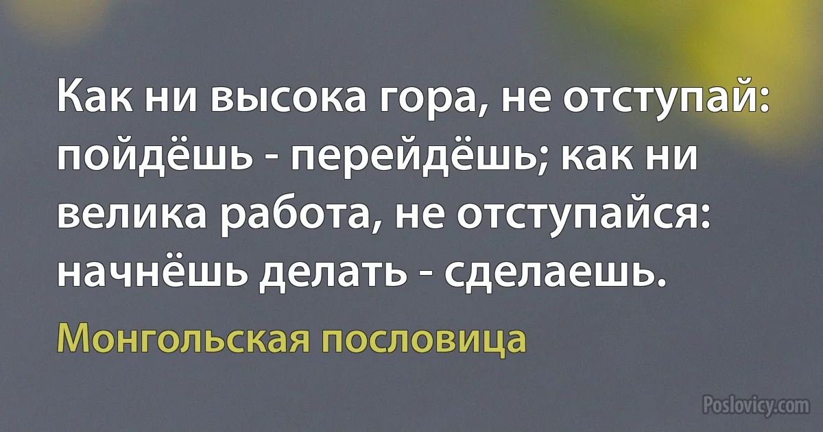 Как ни высока гора, не отступай: пойдёшь - перейдёшь; как ни велика работа, не отступайся: начнёшь делать - сделаешь. (Монгольская пословица)