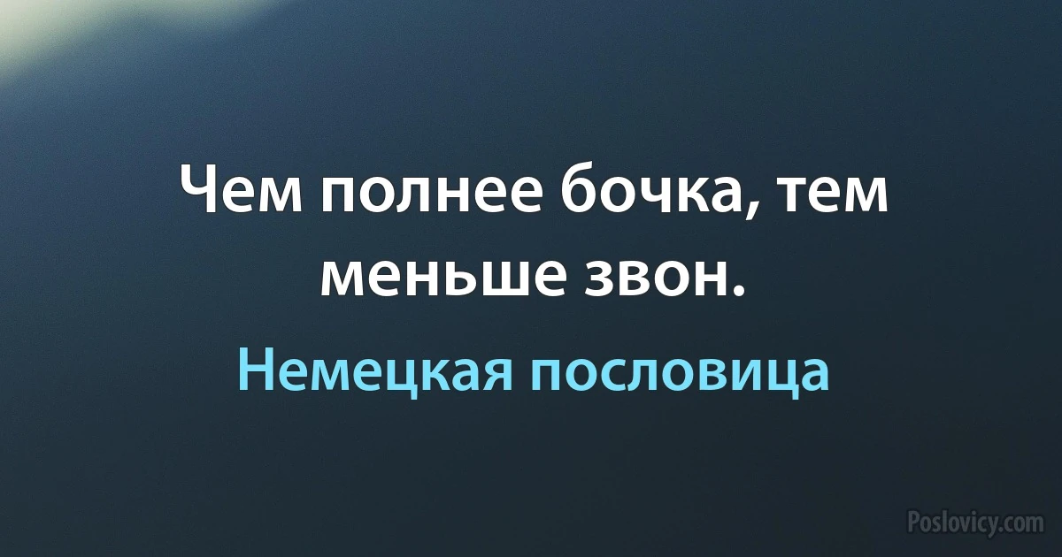 Чем полнее бочка, тем меньше звон. (Немецкая пословица)