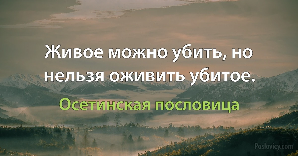 Живое можно убить, но нельзя оживить убитое. (Осетинская пословица)