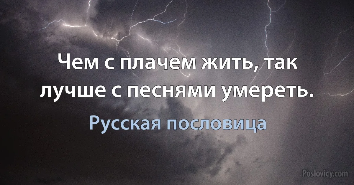 Чем с плачем жить, так лучше с песнями умереть. (Русская пословица)