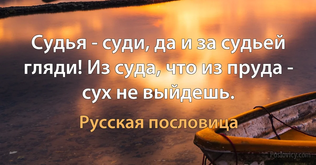 Судья - суди, да и за судьей гляди! Из суда, что из пруда - сух не выйдешь. (Русская пословица)