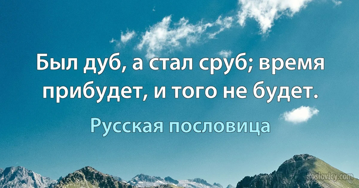 Был дуб, а стал сруб; время прибудет, и того не будет. (Русская пословица)