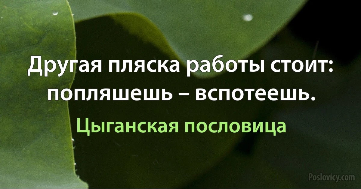 Другая пляска работы стоит: попляшешь – вспотеешь. (Цыганская пословица)