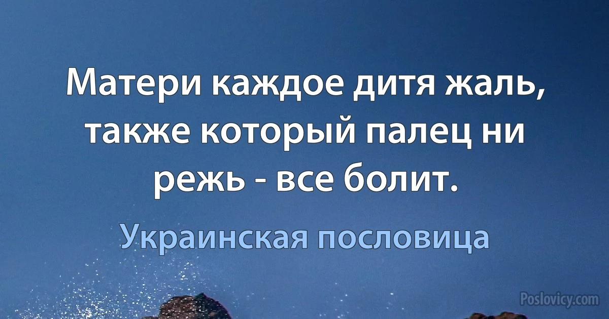 Матери каждое дитя жаль, также который палец ни режь - все болит. (Украинская пословица)