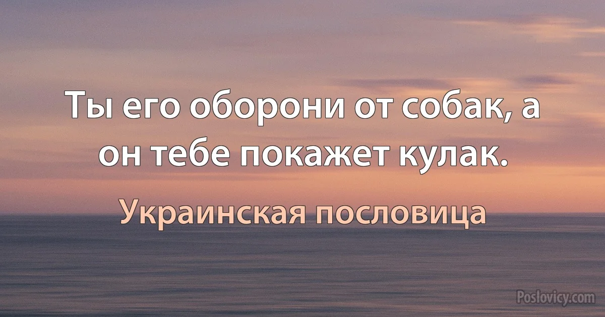 Ты его оборони от собак, а он тебе покажет кулак. (Украинская пословица)