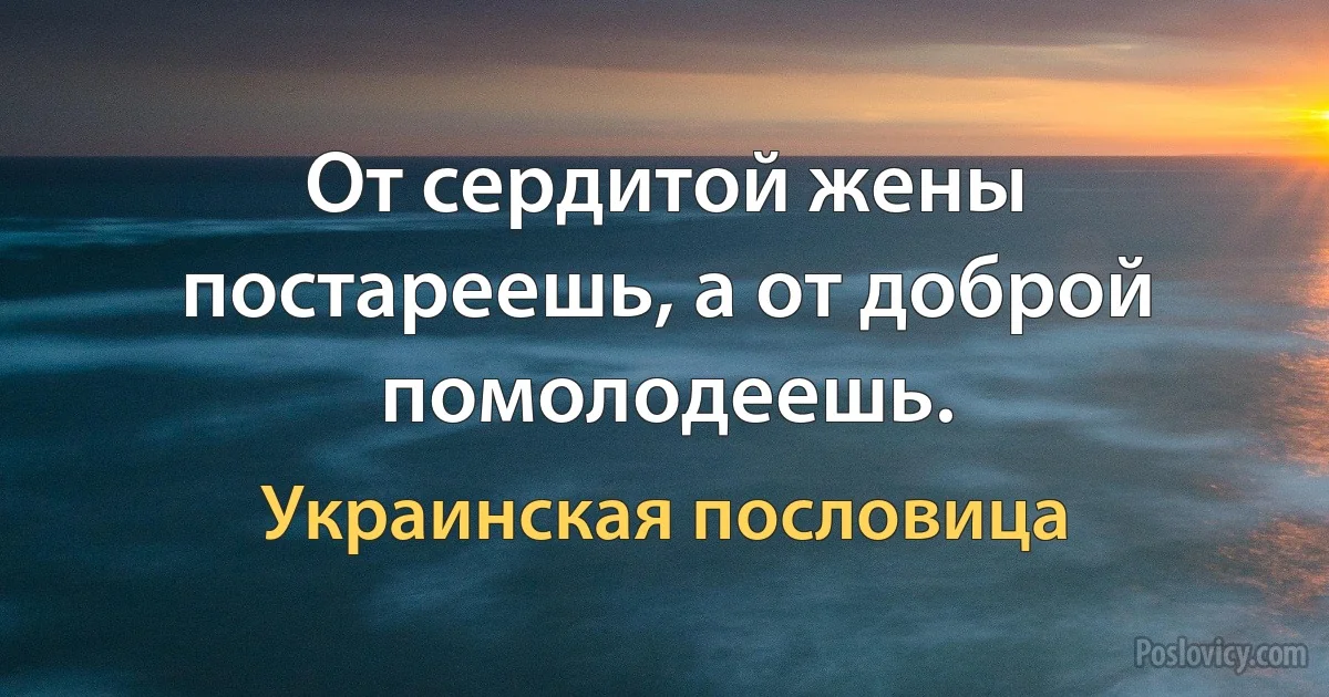 От сердитой жены постареешь, а от доброй помолодеешь. (Украинская пословица)