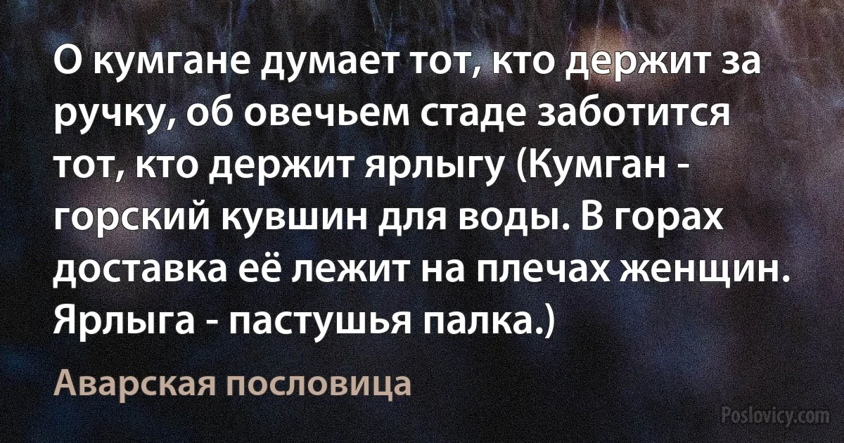 О кумгане думает тот, кто держит за ручку, об овечьем стаде заботится тот, кто держит ярлыгу (Кумган - горский кувшин для воды. В горах доставка её лежит на плечах женщин. Ярлыга - пастушья палка.) (Аварская пословица)