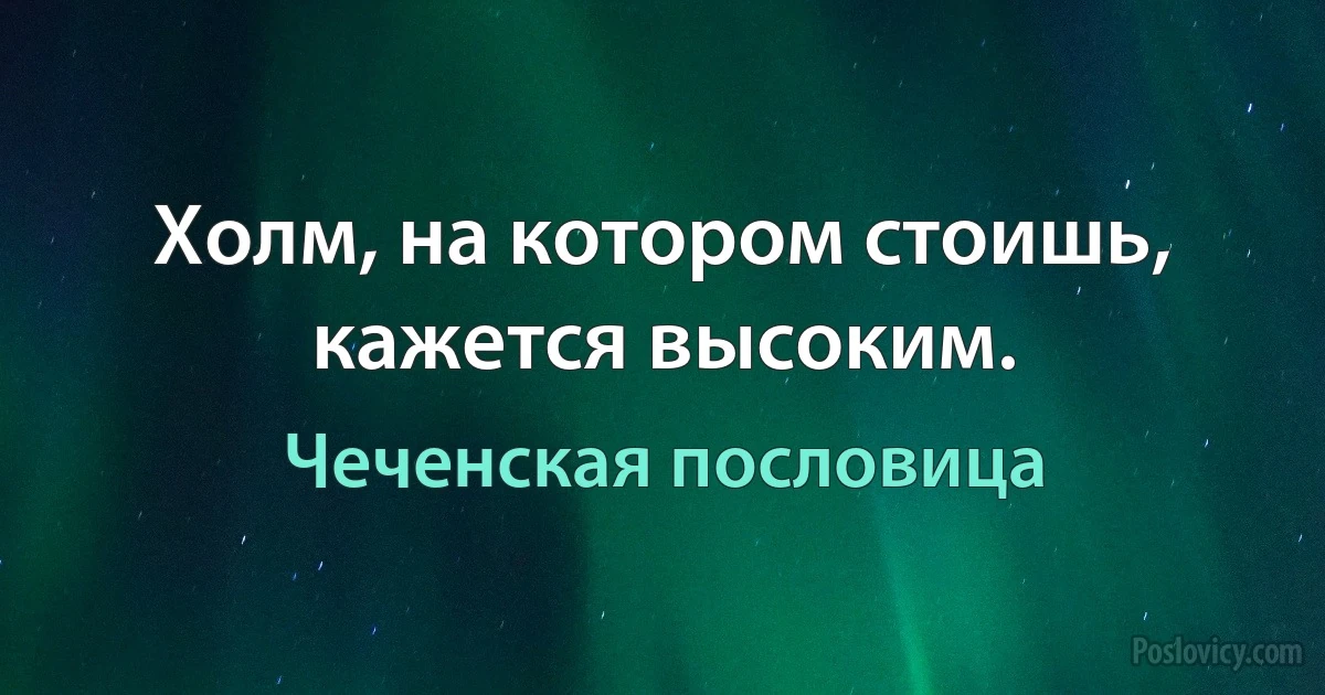 Холм, на котором стоишь, кажется высоким. (Чеченская пословица)