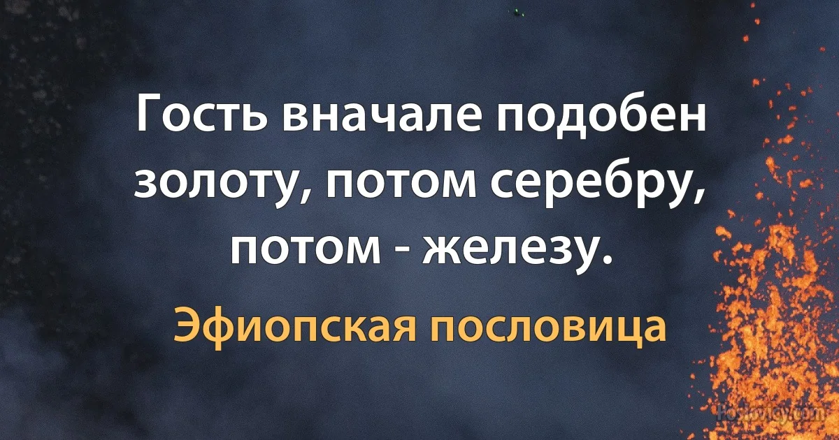 Гость вначале подобен золоту, потом серебру, потом - железу. (Эфиопская пословица)