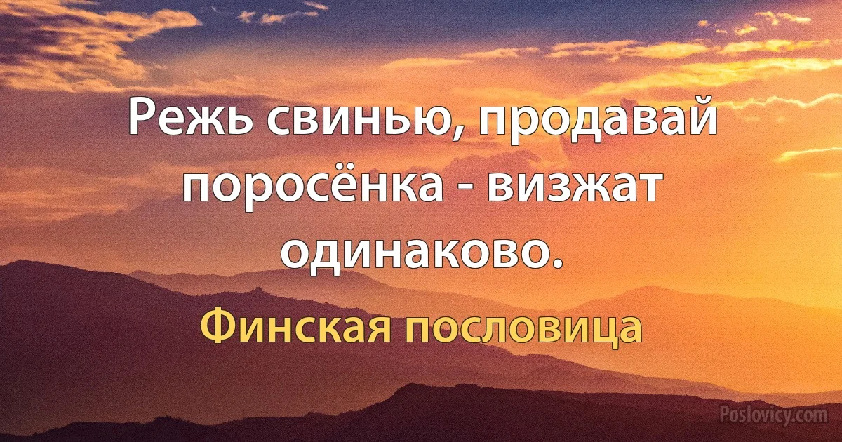 Режь свинью, продавай поросёнка - визжат одинаково. (Финская пословица)