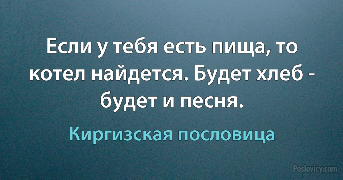 Если у тебя есть пища, то котел найдется. Будет хлеб - будет и песня. (Киргизская пословица)