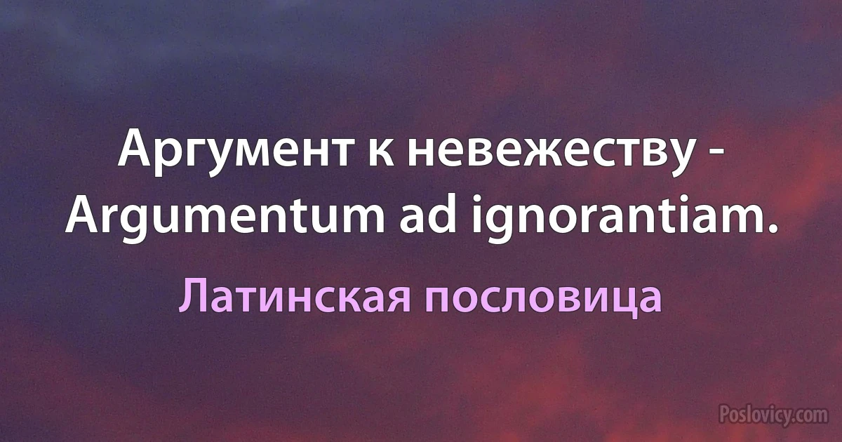 Аргумент к невежеству - Argumentum ad ignorantiam. (Латинская пословица)