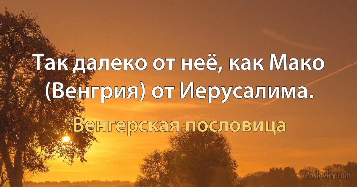 Так далеко от неё, как Мако (Венгрия) от Иерусалима. (Венгерская пословица)