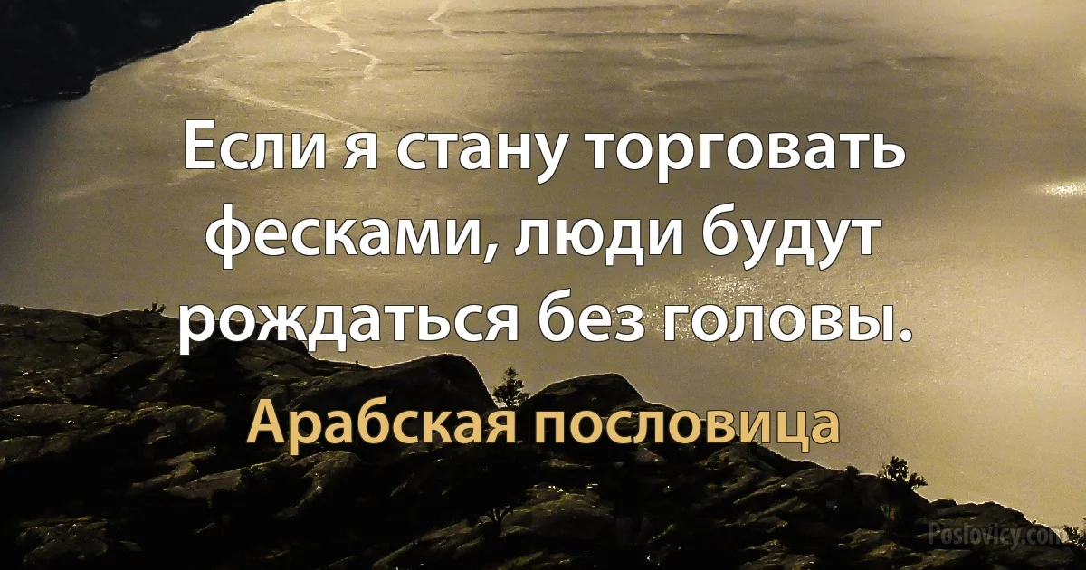 Если я стану торговать фесками, люди будут рождаться без головы. (Арабская пословица)