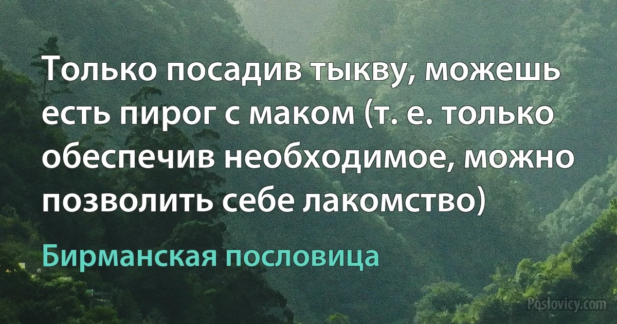 Только посадив тыкву, можешь есть пирог с маком (т. е. только обеспечив необходимое, можно позволить себе лакомство) (Бирманская пословица)